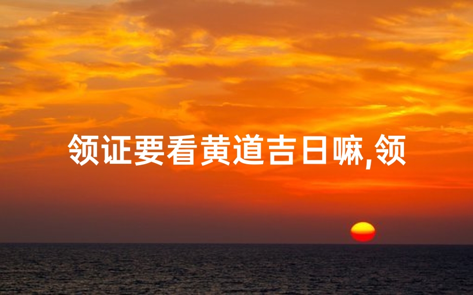 领证要看黄道吉日嘛,领证需要看日子有什么说法-优贝算卦网