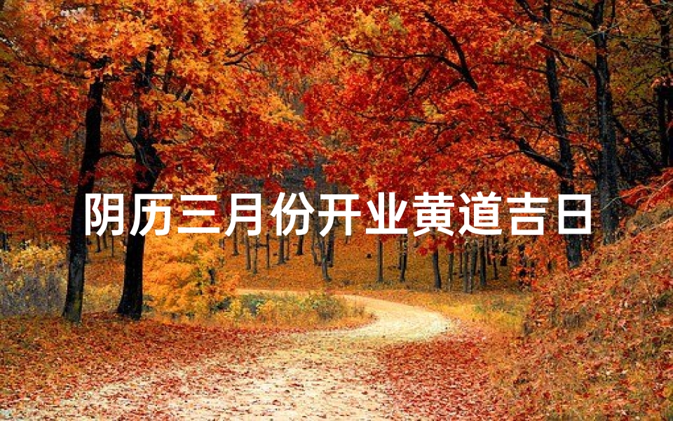 阴历三月份开业黄道吉日(农历三月开业大吉的好日子)
