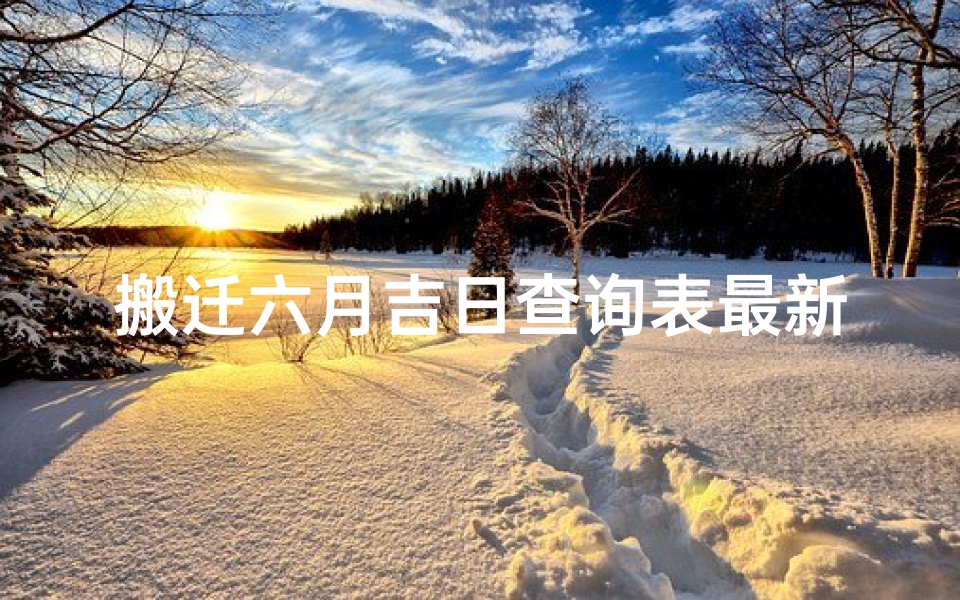 搬迁六月吉日查询表最新、《搬迁吉日查询表:六月最新吉日一览》
