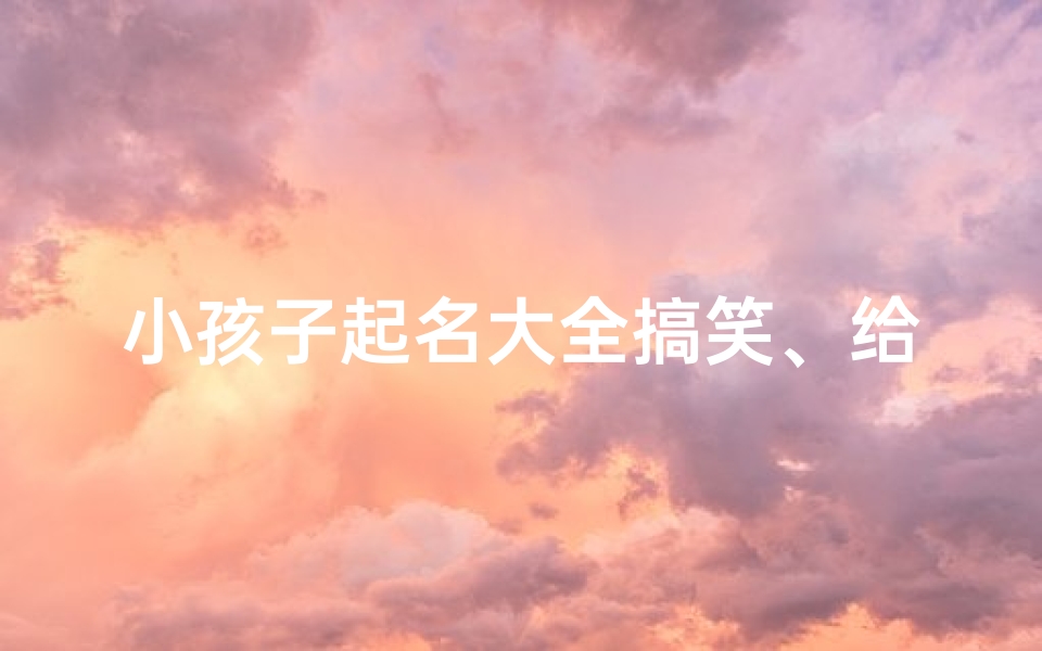 小孩子起名大全搞笑、给小孩取名字搞笑