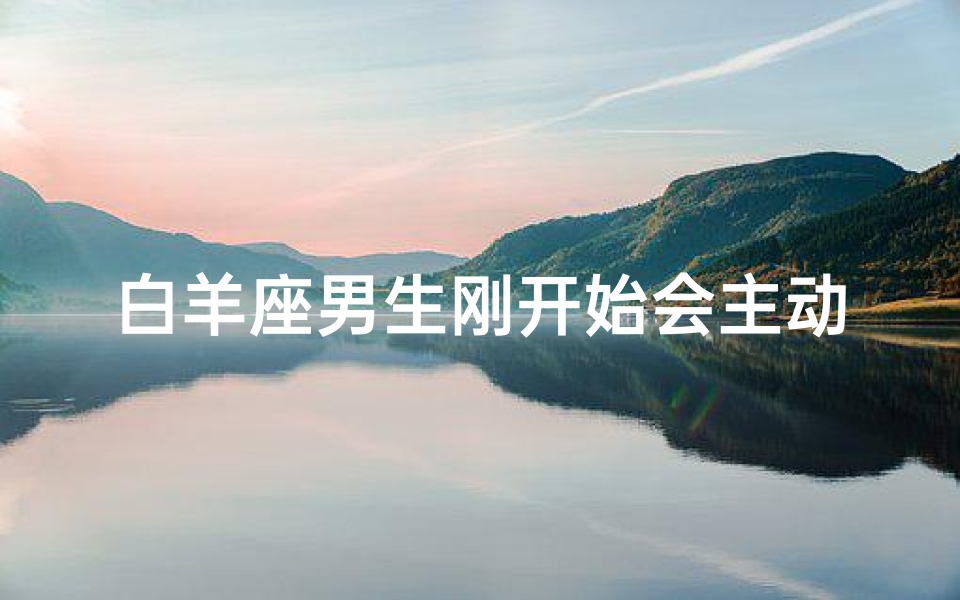 白羊座男生刚开始会主动吗(白羊座男生会主动联系喜欢的人吗)