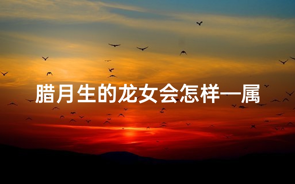 腊月生的龙女会怎样—属龙腊月生日女犯月吗?揭秘运势吉凶