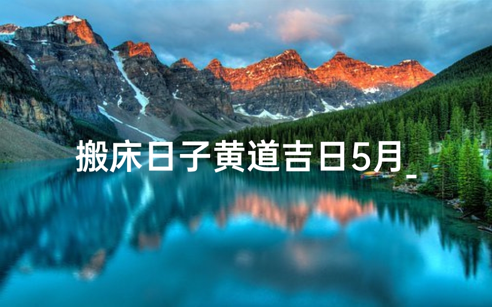 搬床日子黄道吉日5月_搬床吉日:黄道良辰助您新居焕新颜