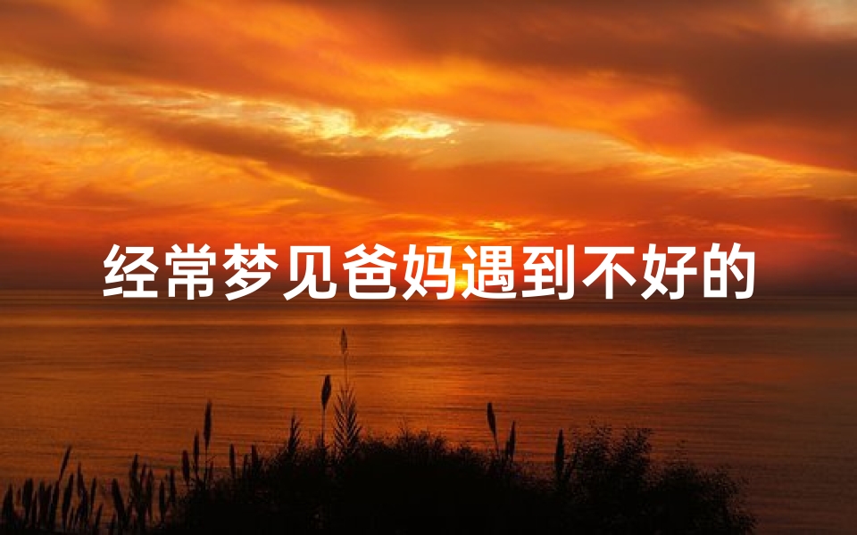 经常梦见爸妈遇到不好的事、梦到爸妈遇到危险,自己却无能为力
