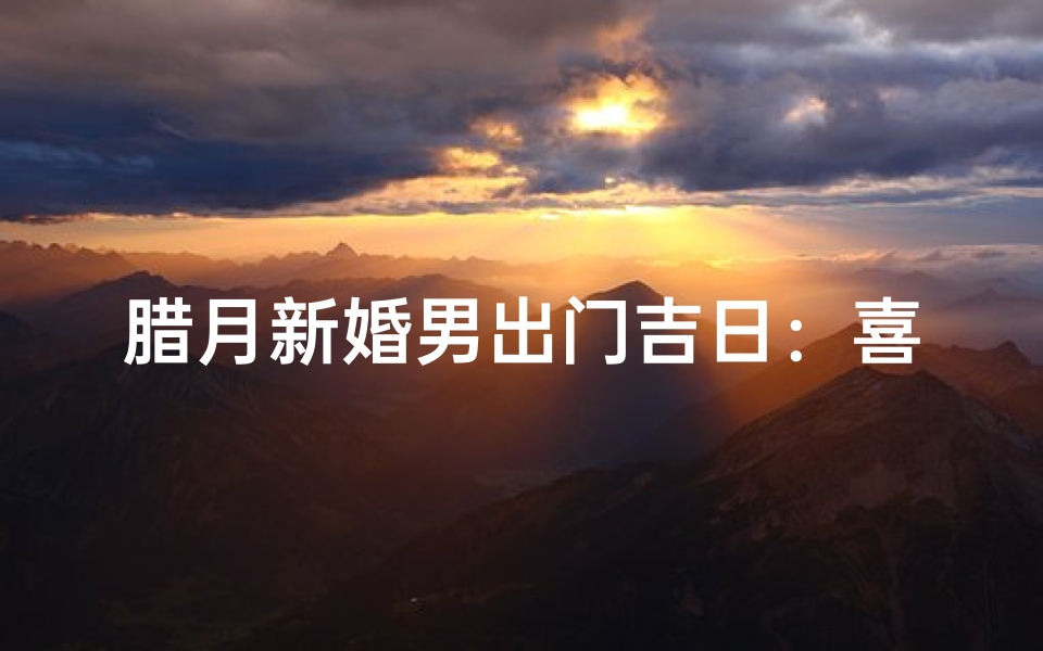 腊月新婚男出门吉日：喜气洋洋迎良辰