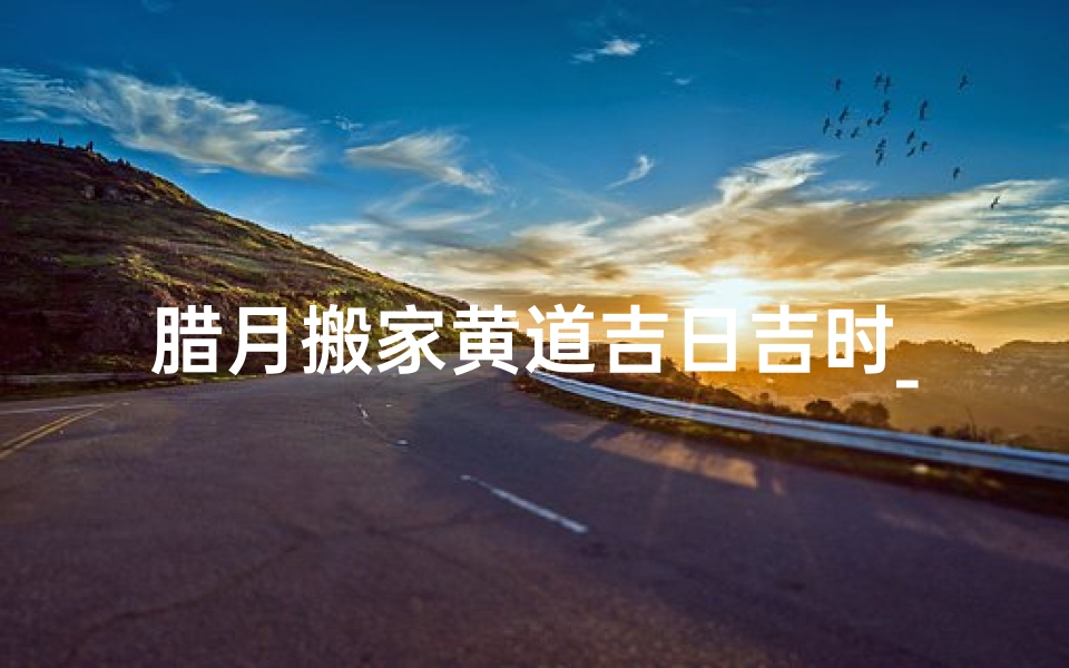 腊月搬家黄道吉日吉时_腊月搬家日子好不好