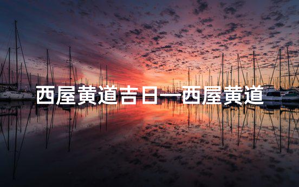 西屋黄道吉日—西屋黄道吉日:宜动工大吉,万事亨通