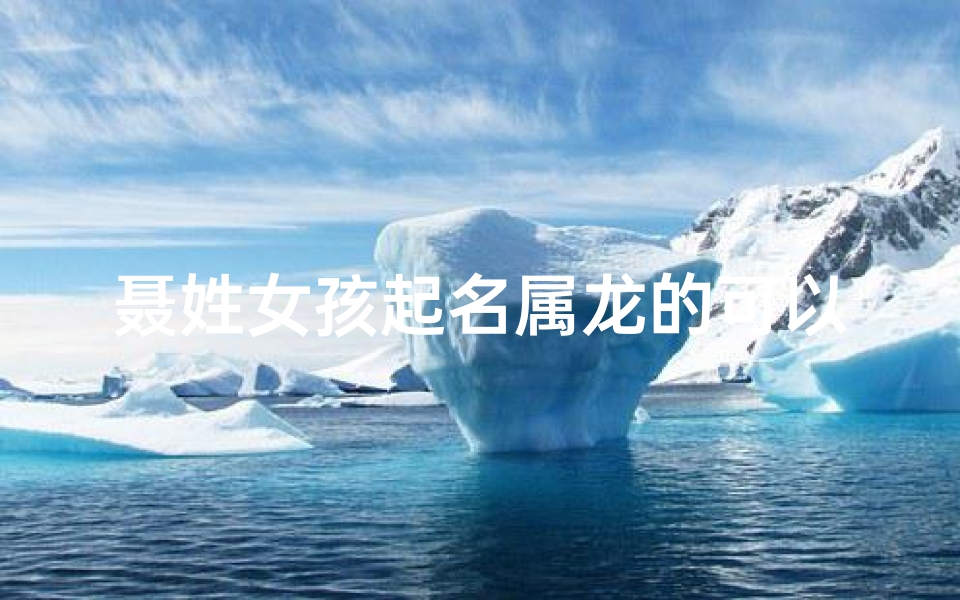 聂姓女孩起名属龙的可以吗(聂姓属龙女孩起名:龙腾盛世,聂家娇女展翅翱翔)