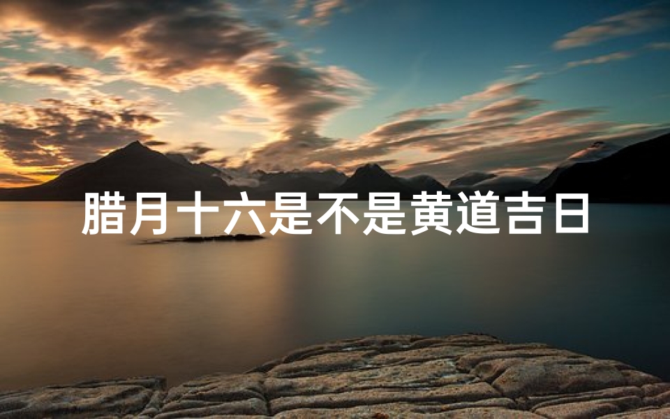 腊月十六是不是黄道吉日—2024年腊月十六黄历查询