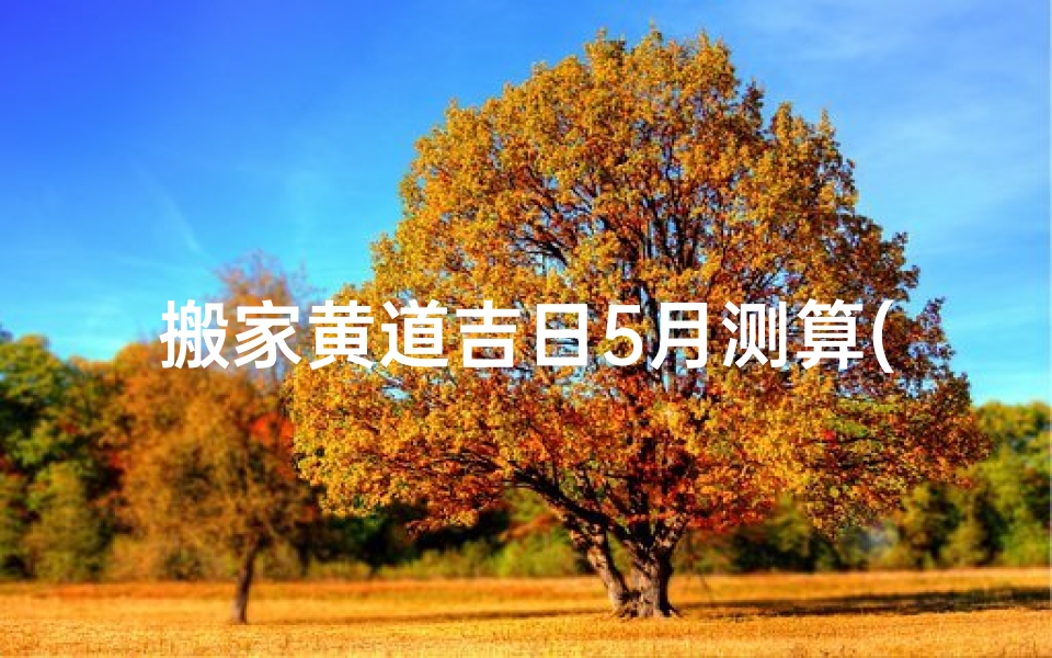 搬家黄道吉日5月测算(搬家黄道吉日2021年5月份)