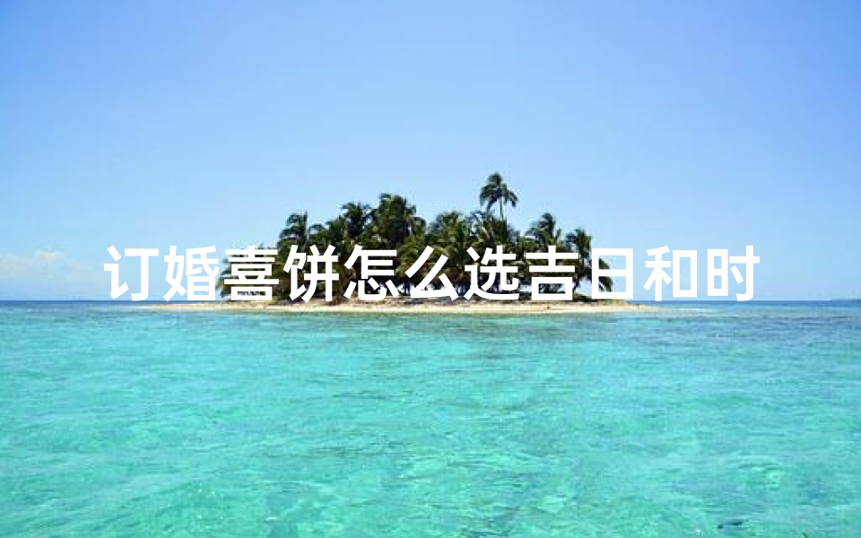 订婚喜饼怎么选吉日和时辰-订婚喜饼选吉日时辰指南