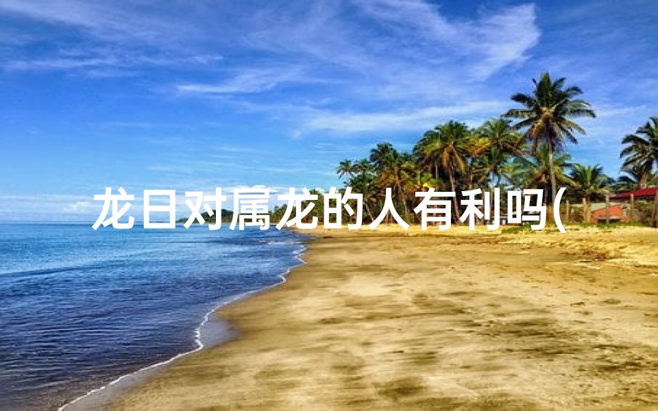 龙日对属龙的人有利吗(龙日对属龙者有何特别益处？)