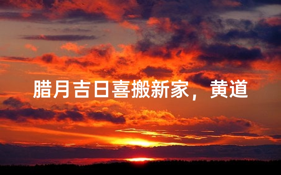 腊月吉日喜搬新家，黄道良辰迎福临门