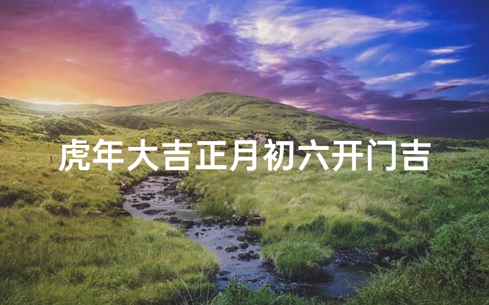 虎年大吉正月初六开门吉日是哪天、迎虎年大吉,正月初六开门迎祥瑞