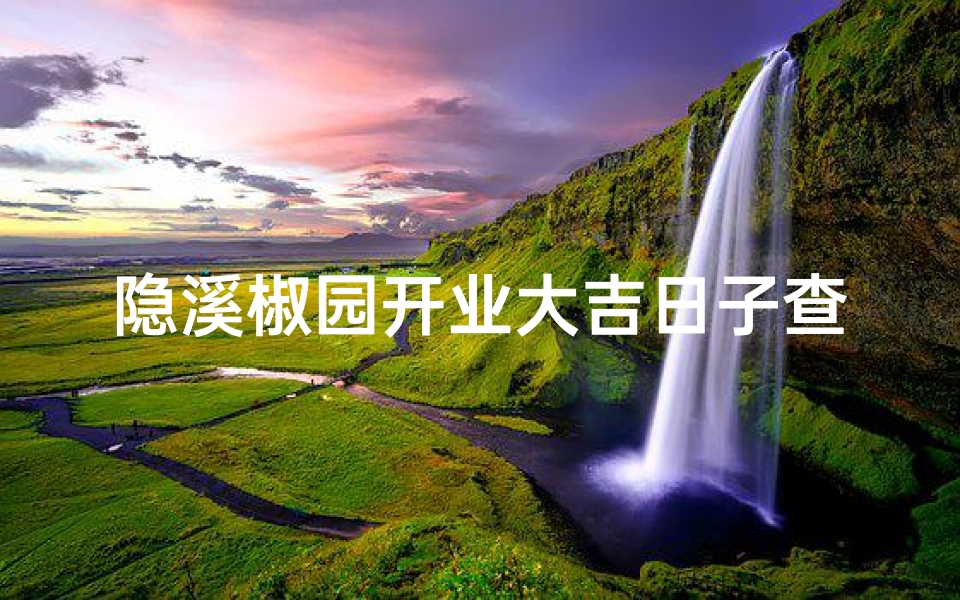 隐溪椒园开业大吉日子查询最新消息(隐溪椒园开业大吉，吉日查询揭晓)