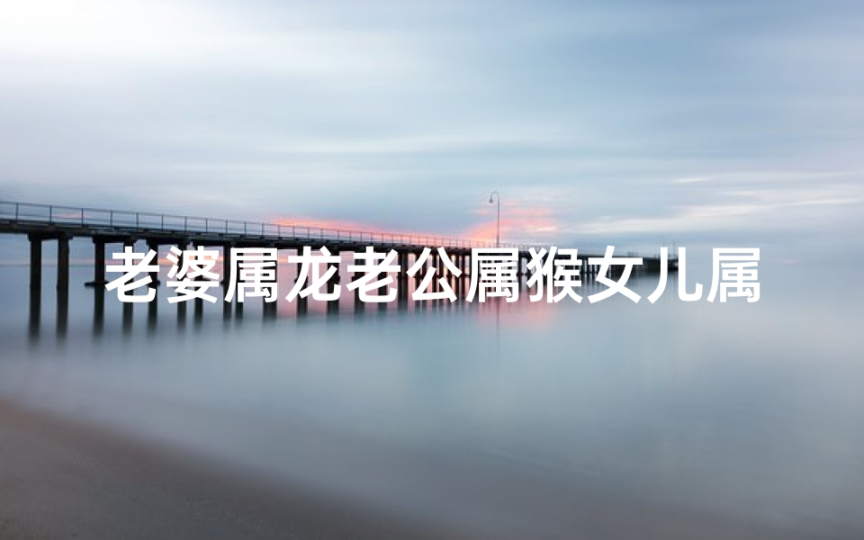 老婆属龙老公属猴女儿属鼠_老婆属龙老公属猴女儿属鼠好吗
