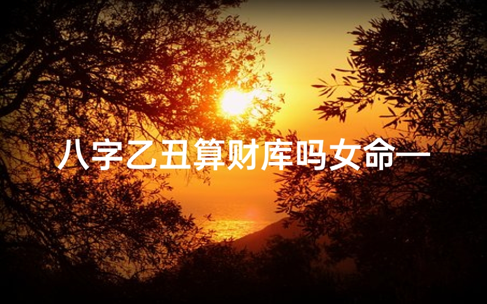八字乙丑算财库吗女命—《乙丑女命八字揭秘:财运亨通的秘密库》