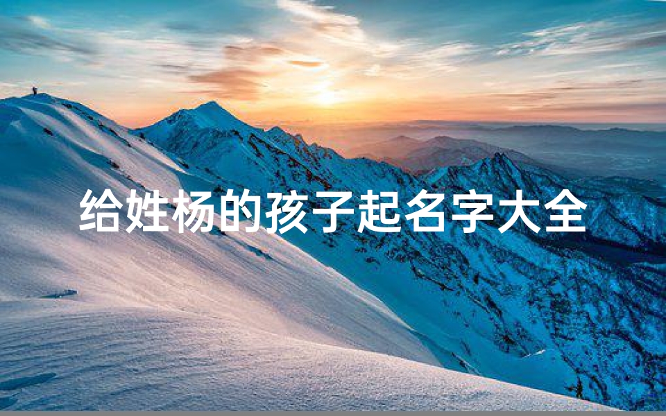 给姓杨的孩子起名字大全;《杨家宝贝:探寻独特童名的奥秘》-优贝算卦网