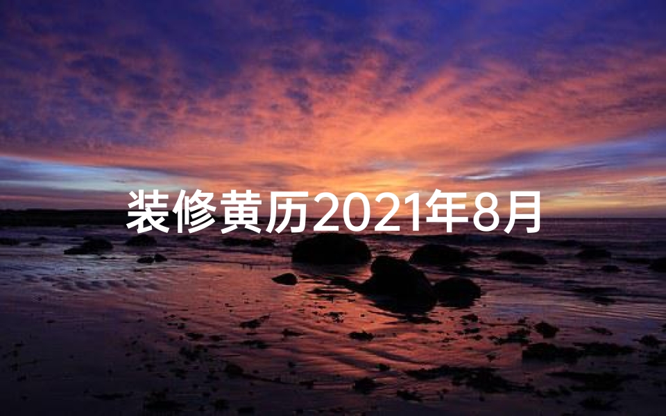 装修黄历2021年8月—装修吉日精选:8天黄道吉日助你家居焕新