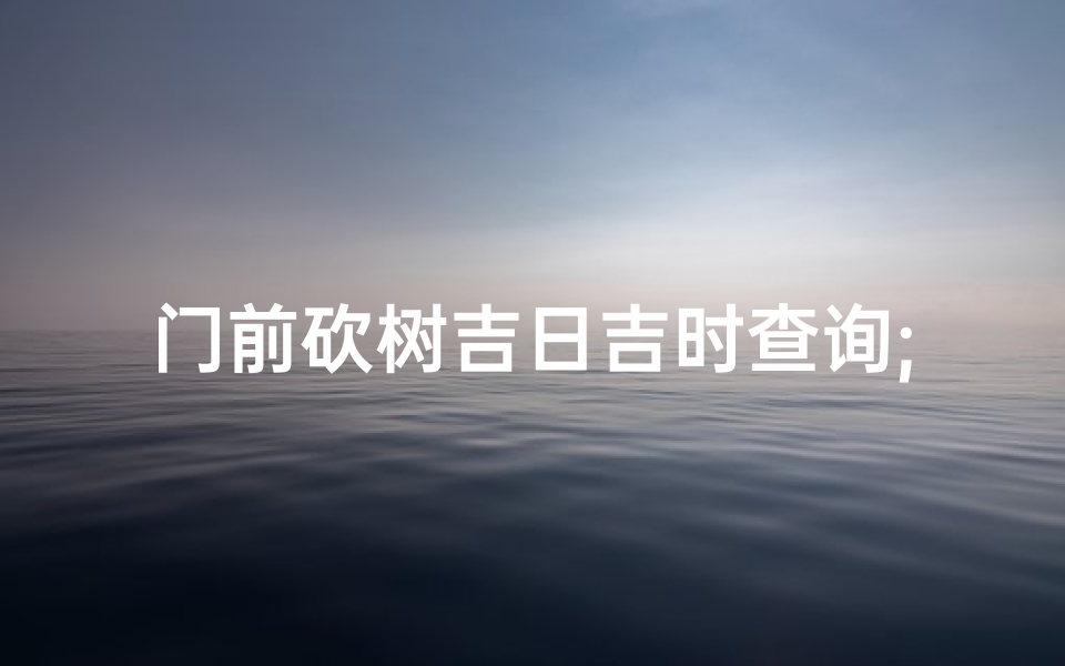 门前砍树吉日吉时查询;《门前砍树吉日吉时查询攻略》