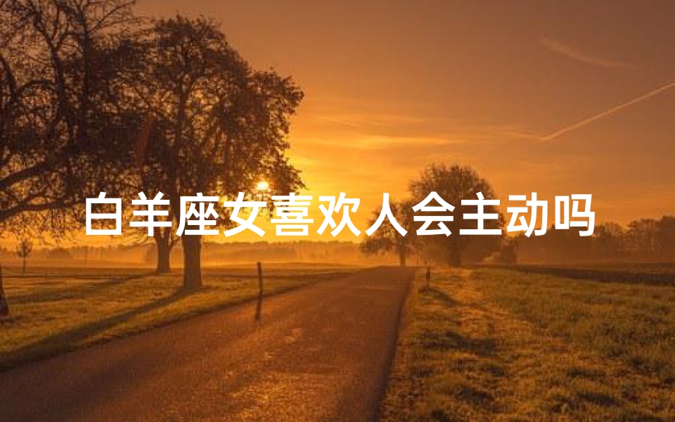白羊座女喜欢人会主动吗_白羊座女喜欢主动的男生吗