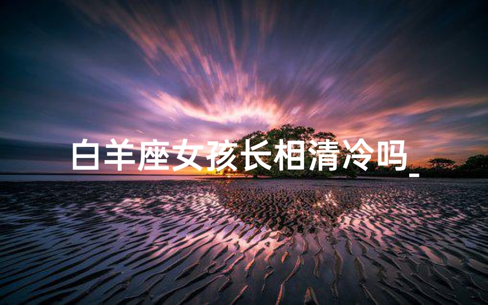 白羊座女孩长相清冷吗_清冷白羊座女孩:冰山下的热情火焰