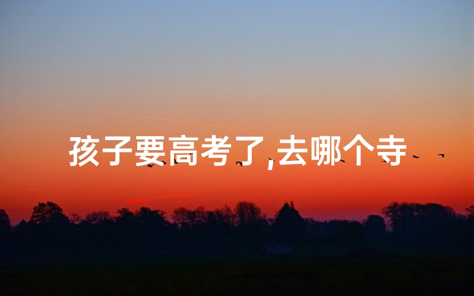 孩子要高考了,去哪个寺庙祈福好_孩子高考寺庙祈福:必知的规矩与禁忌