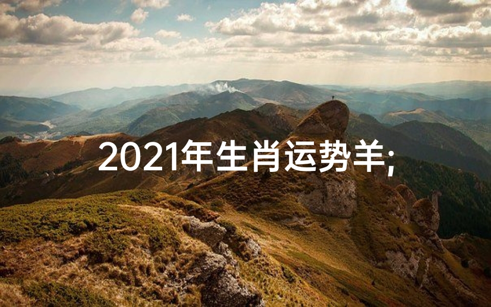 2021年生肖运势羊;2021羊年运势揭秘:羊儿翻身跃龙门