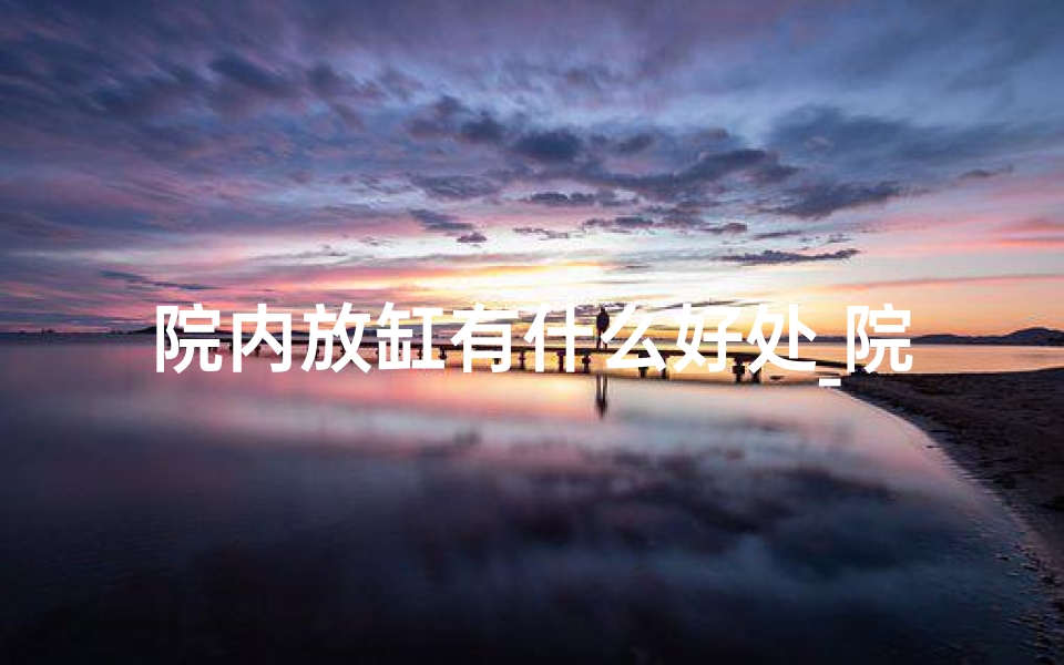 院内放缸有什么好处_院里放缸风水佳,适宜布局新篇章