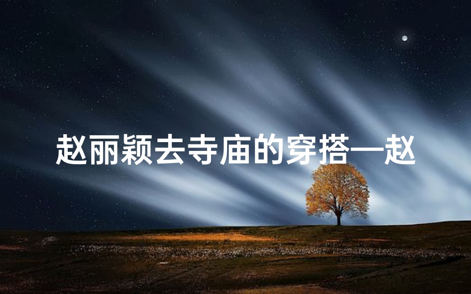 赵丽颖去寺庙的穿搭—赵丽颖寺庙穿搭惊艳,佛前素颜更迷人
