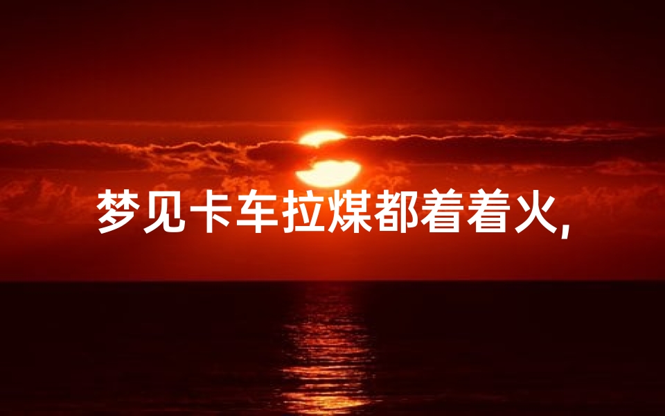 梦见卡车拉煤都着着火,梦见大卡车拉煤