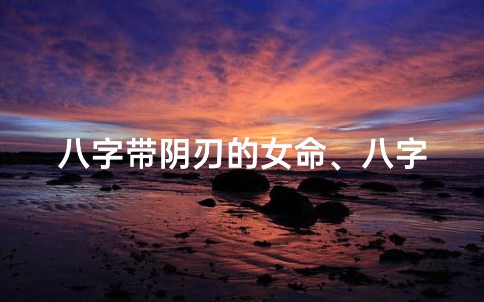 八字带阴刃的女命、八字带阴刃女命:命运起伏与人生转折