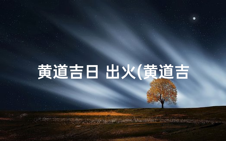 黄道吉日 出火(黄道吉日出火2017:点燃新希望的时刻)