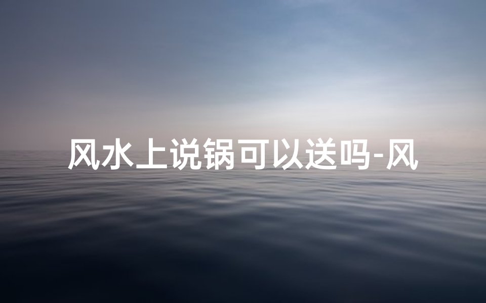 风水上说锅可以送吗-风水禁忌:锅能送吗?小心招来是非
