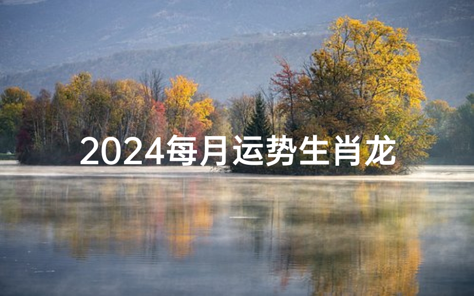 2024每月运势生肖龙,《2024生肖龙每月运势揭秘:运势起伏大揭秘》