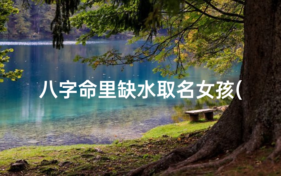 八字命里缺水取名女孩(命中缺水取什么名字好女孩)