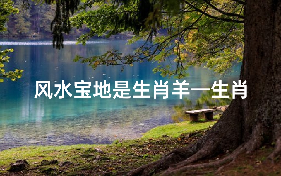 风水宝地是生肖羊—生肖羊风水宝地:财运亨通福泽深厚之地