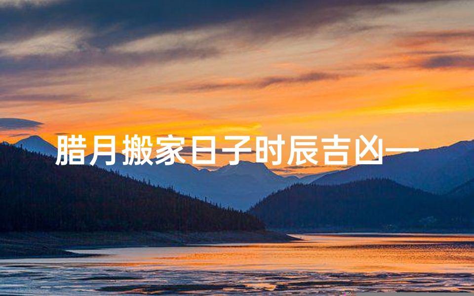 腊月搬家日子时辰吉凶—2021腊月搬家什么日子最好?