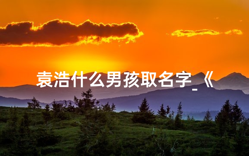 袁浩什么男孩取名字_《袁浩宇:寓意深远,浩瀚宇宙中的璀璨之星》