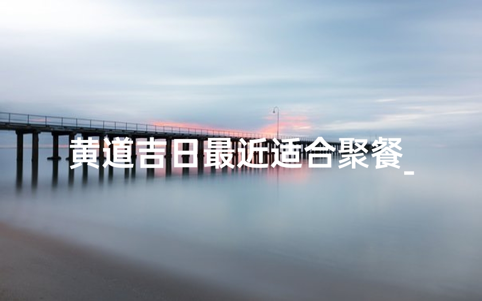 黄道吉日最近适合聚餐_黄历聚餐吉日