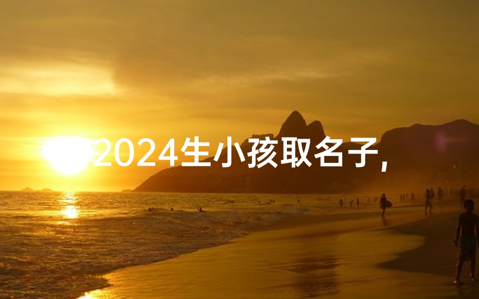 2024生小孩取名子,2024宝宝起名:创意无限,吉祥如意好名字