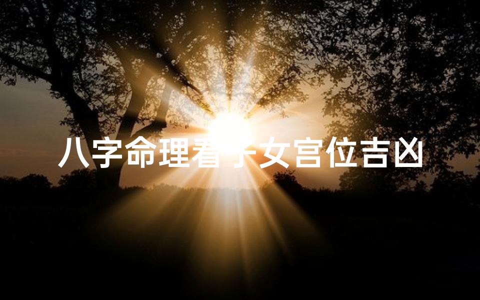 八字命理看子女宫位吉凶—八字子女宫位吉凶揭秘:财运、健康、婚姻全解析