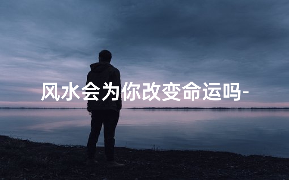 风水会为你改变命运吗-风水会为你改变命运吗为什么