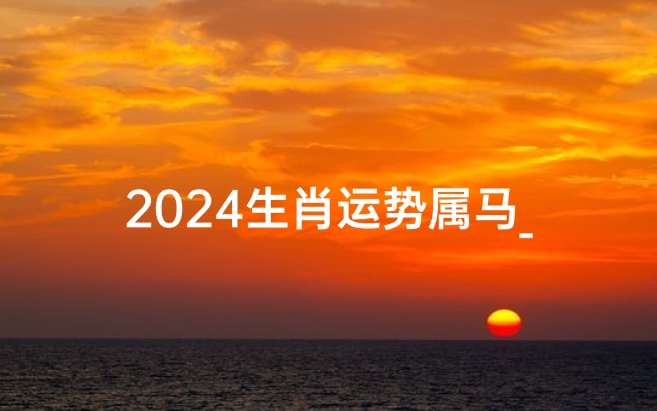 2024生肖运势属马_2024属马运势揭秘:跃马扬鞭迎新春