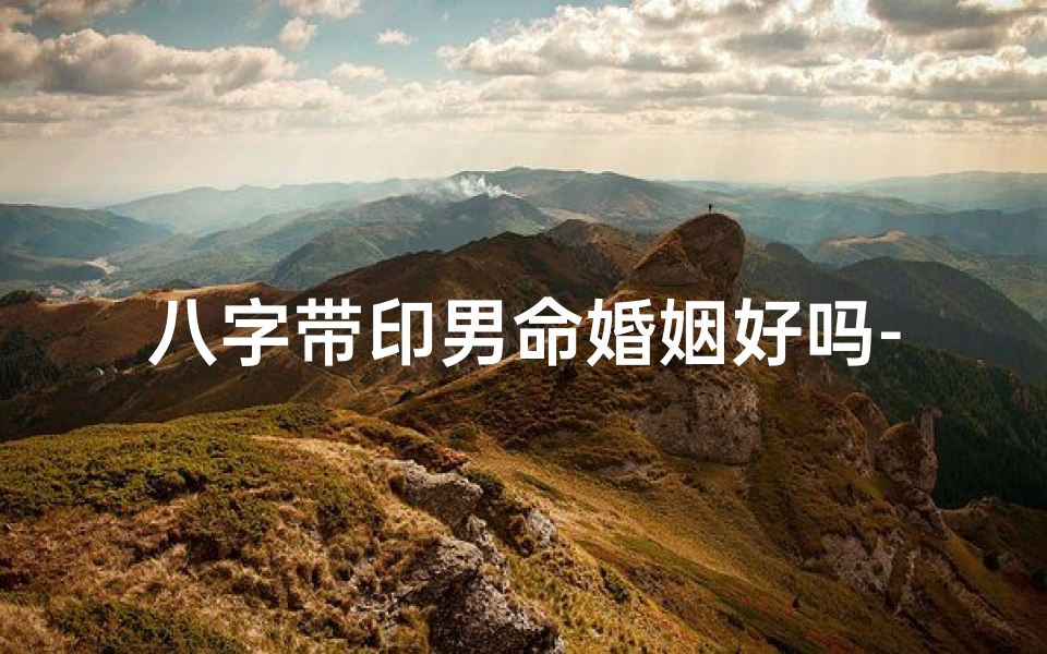 八字带印男命婚姻好吗-八字带印男命婚姻吉凶分析
