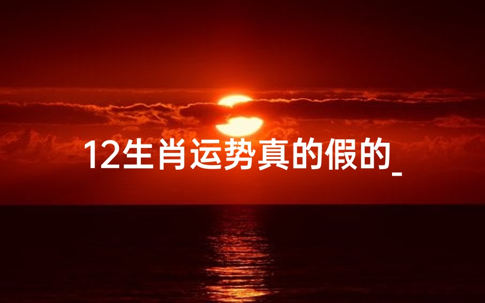 12生肖运势真的假的_揭秘12生肖运势:真伪难辨之谜