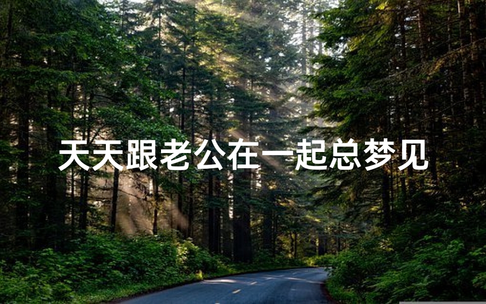 天天跟老公在一起总梦见他(天天在一起还会梦到老公)