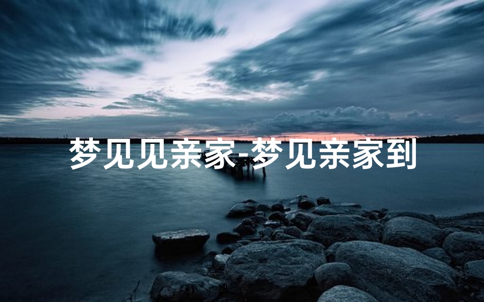 梦见见亲家-梦见亲家到我家吉凶揭秘:预示着什么?