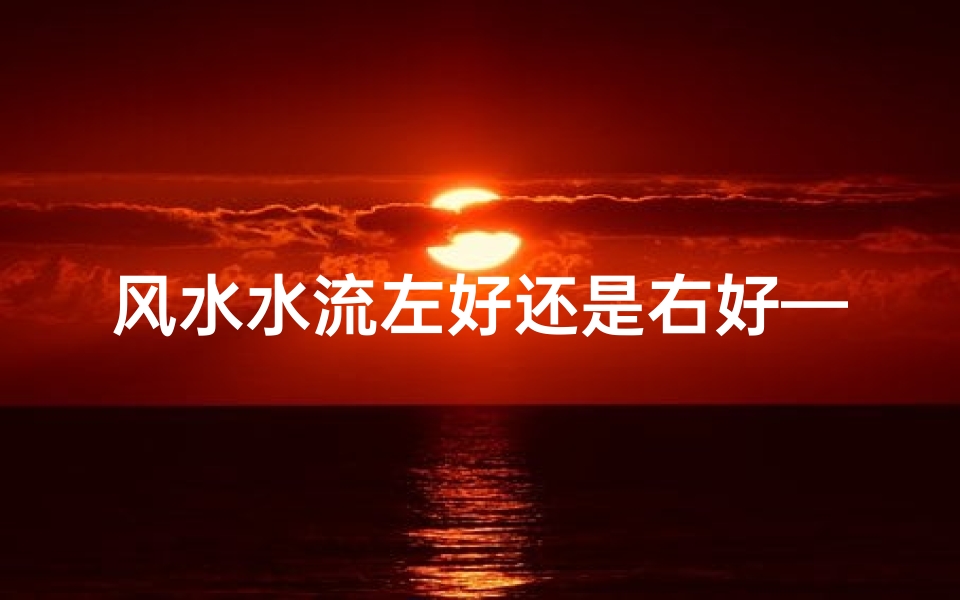 风水水流左好还是右好—风水之谜:流从左到右手?揭秘传统布局奥秘