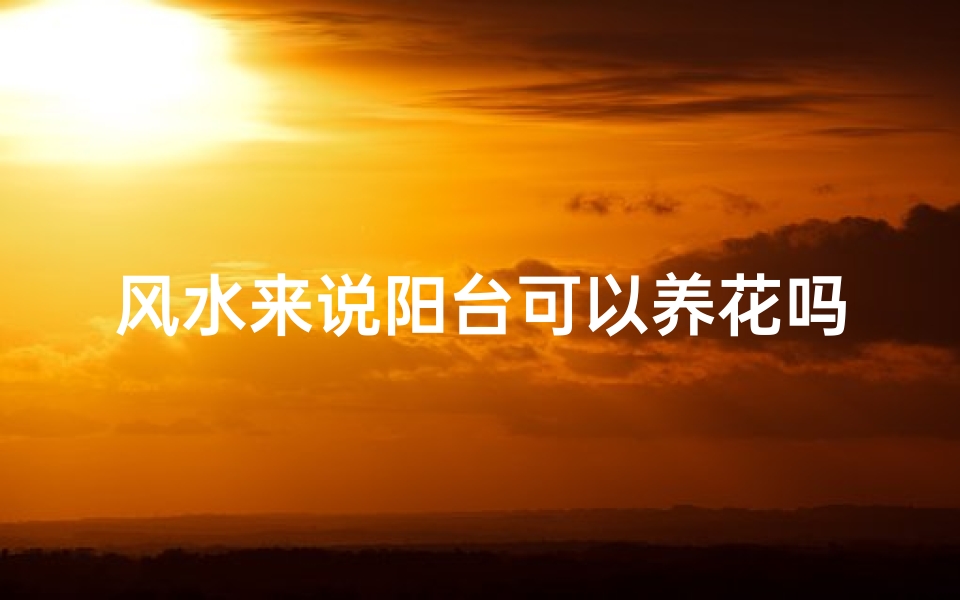 风水来说阳台可以养花吗、阳台养花风水禁忌:宜忌全解析